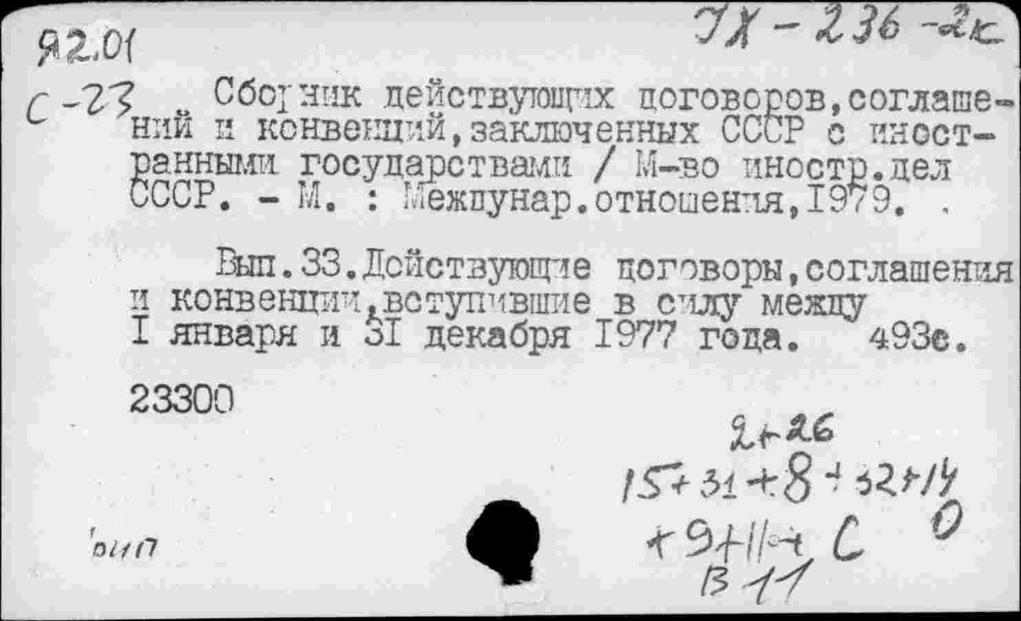 ﻿’ Сборник действующих договоров,соглаше-нии и конвенций,заключенных СССР с иностранными государствами / М-во иностр.дел СССР. - М. : Глежпунар. отношения, 1979. ,
Выл.33. Действующие договоры,соглашения и конвенции.вступившие в силу между
I января и о! декабря 1977 года. 493с. 23300
/57 51 + 8 4
ф	0